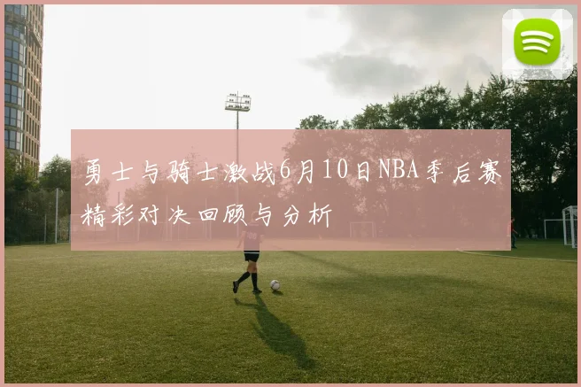 勇士与骑士激战6月10日NBA季后赛精彩对决回顾与分析