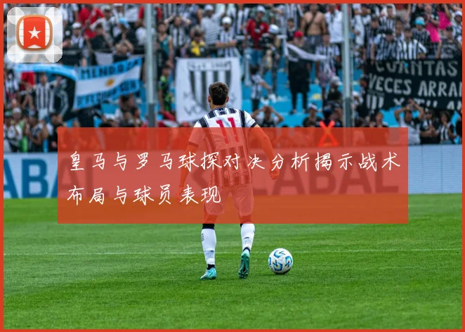 皇马与罗马球探对决分析揭示战术布局与球员表现