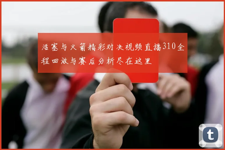 活塞与火箭精彩对决视频直播310全程回放与赛后分析尽在这里
