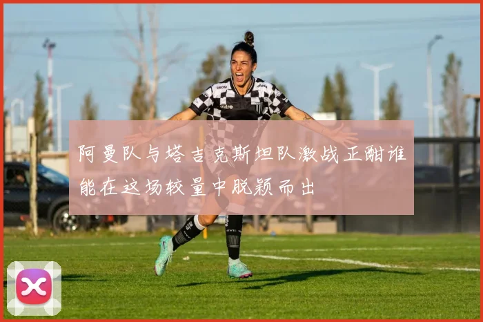 阿曼队与塔吉克斯坦队激战正酣谁能在这场较量中脱颖而出