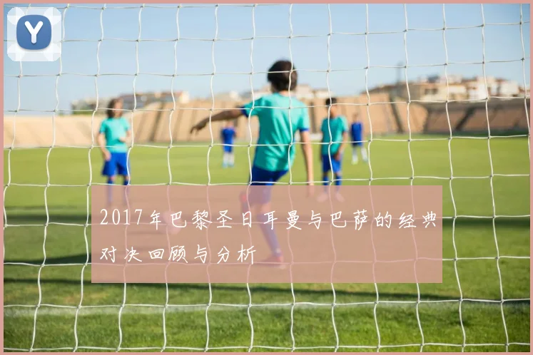 2017年巴黎圣日耳曼与巴萨的经典对决回顾与分析