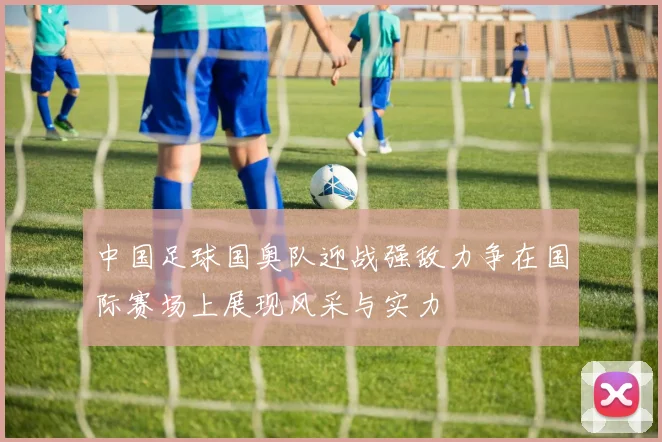 中国足球国奥队迎战强敌力争在国际赛场上展现风采与实力