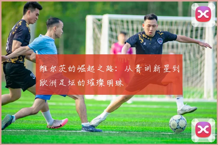 维尔茨的崛起之路：从青训新星到欧洲足坛的璀璨明珠