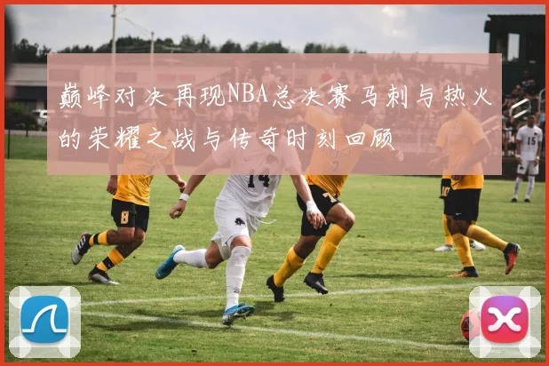 巅峰对决再现NBA总决赛马刺与热火的荣耀之战与传奇时刻回顾