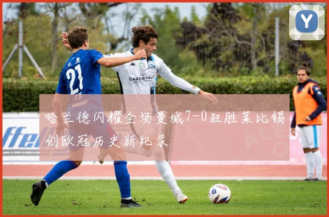 哈兰德闪耀全场曼城7-0狂胜莱比锡创欧冠历史新纪录