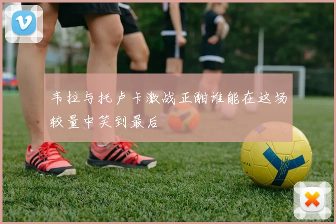 韦拉与托卢卡激战正酣谁能在这场较量中笑到最后