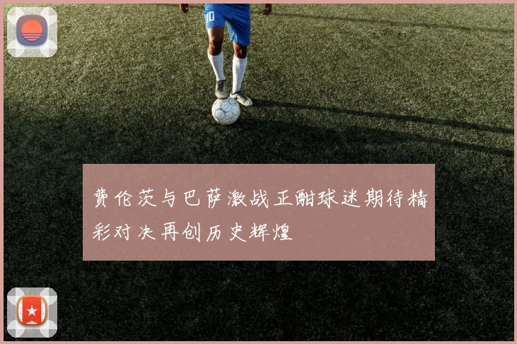 费伦茨与巴萨激战正酣球迷期待精彩对决再创历史辉煌