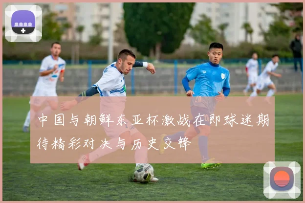 中国与朝鲜东亚杯激战在即球迷期待精彩对决与历史交锋