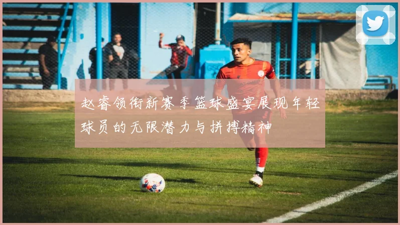 赵睿领衔新赛季篮球盛宴展现年轻球员的无限潜力与拼搏精神