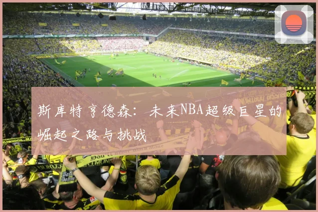 斯库特亨德森：未来NBA超级巨星的崛起之路与挑战